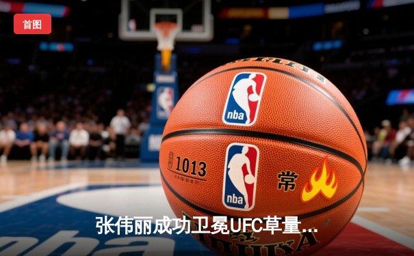 张伟丽成功卫冕UFC草量级冠军，中国力量再创辉煌