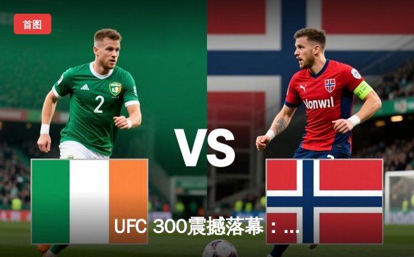 UFC 300震撼落幕：普罗哈兹卡与希尔激战五回合，普罗哈兹卡分歧判定险胜