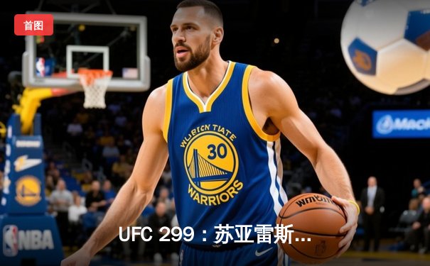 UFC 299：苏亚雷斯强势回归，马哈切夫卫冕战悬念再起