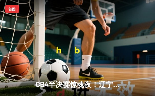 CBA半决赛惊魂夜！辽宁本钢加时逆转广东宏远，赵继伟35分创生涯新高