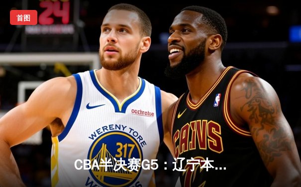 CBA半决赛G5：辽宁本钢加时逆转广东宏远 赵继伟33+9+6率队挺进总决赛